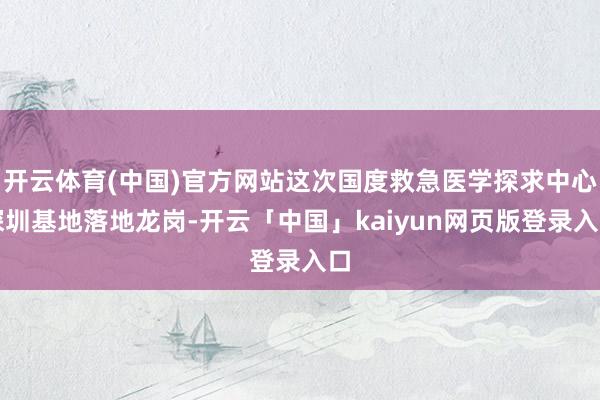 開云體育(中國)官方網站這次國度救急醫學探求中心深圳基地落地龍崗-開云「中國」kaiyun網頁版登錄入口