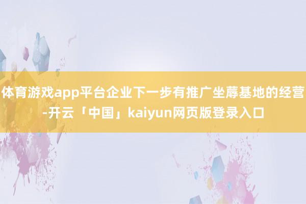 體育游戲app平臺企業下一步有推廣坐蓐基地的經營-開云「中國」kaiyun網頁版登錄入口