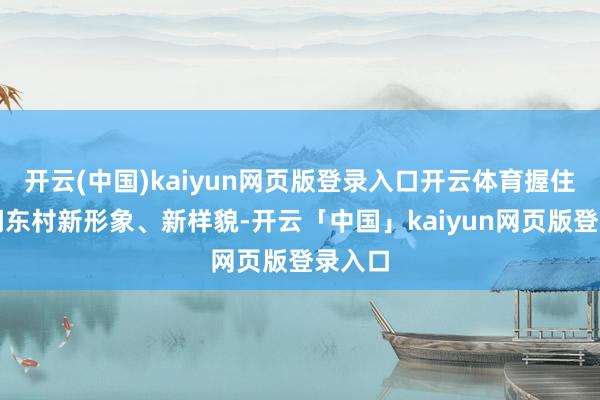開云(中國)kaiyun網頁版登錄入口開云體育握住展現湖東村新形象、新樣貌-開云「中國」kaiyun網頁版登錄入口