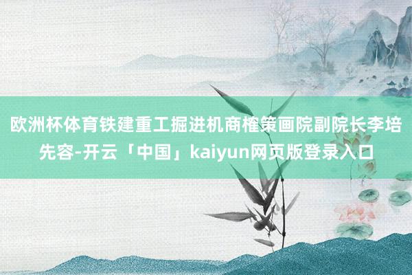 歐洲杯體育　　鐵建重工掘進機商榷策畫院副院長李培先容-開云「中國」kaiyun網頁版登錄入口
